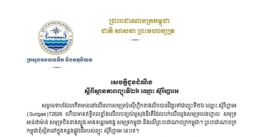 សេចក្តីជូនដំណឹង ស្តីពី «ស្ថានភាពព្យុះទី២៦ ឈ្មោះ ស៊ូរីហ្គាអេ (Surigae)»   ក្រសួងធនធានទឹក និងឧតុនិយម សូមជម្រាបជូនសាធារណជនឱ្យបានជ្រាបថា ចាប់ពីថ្ងៃទី២៤ ដល់ថ្ងៃទី៣០ ខែកញ្ញា ឆ្នាំ២០២៦ ព្រះរាជាណាចក្រកម្ពុជា ពុំរងឥទ្ធិពល និងពុំស្ថិតនៅក្នុងគន្លងផ្លូវធ្វើដំណើររបស់ព្យុះទី២៦ ឈ្មោះ ស៊ូរីហ្គាអេ (Surigae) នោះឡើយ៕