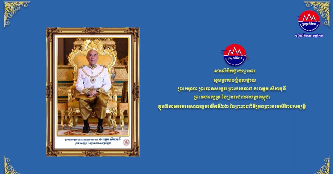 ឯកឧត្ដម នេត្រ ភក្រ្ដា រដ្ឋមន្រ្ដីក្រសួងព័ត៌មាន សូមព្រះបរមរាជានុញ្ញាតអភិវន្ទលំឱនកាយវាចាចិត្ត ក្រាបបង្គំសម្តែងថ្វាយនូវមនោសញ្ចេតនាអំណរសា និងកតញ្ញូតាធម៌ដ៏ជ្រាលជ្រៅជាទីបំផុត ក្នុងឱកាសដ៏មហានក្ខត្តឫក្សប្រពៃថ្លៃថ្លានៃព្រះរាជពិធីខួបលើកទី២២ នៃការយាងគ្រងព្រះបរមសិរីរាជសម្បត្តិរបស់ ព្រះករុណាជាអម្ចាស់ជីវិតលើត្បូង
